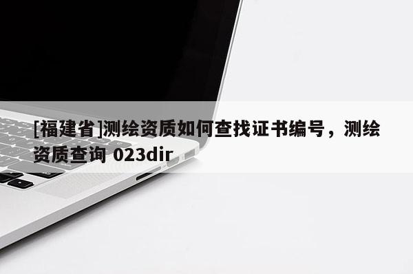 [福建省]測繪資質(zhì)如何查找證書編號，測繪資質(zhì)查詢 023dir