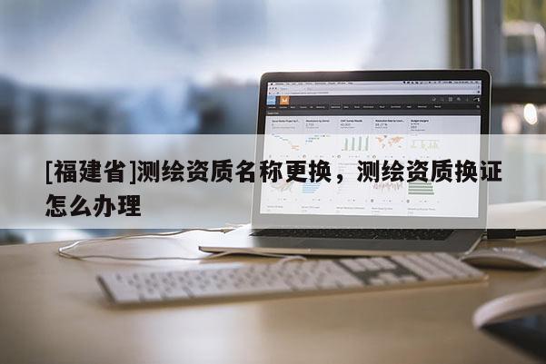 [福建省]測繪資質(zhì)名稱更換，測繪資質(zhì)換證怎么辦理