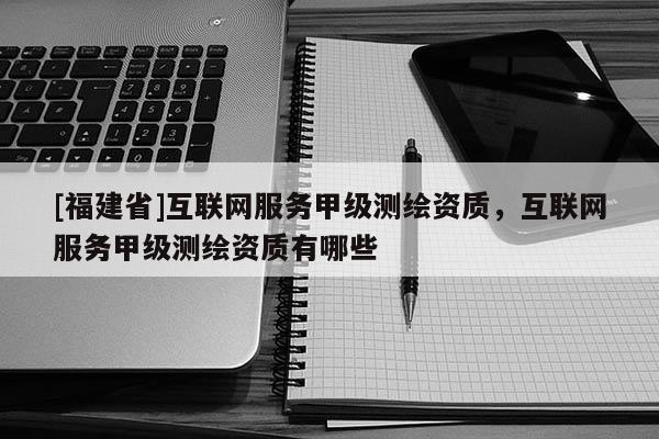 [福建省]互聯(lián)網(wǎng)服務(wù)甲級(jí)測(cè)繪資質(zhì)，互聯(lián)網(wǎng)服務(wù)甲級(jí)測(cè)繪資質(zhì)有哪些