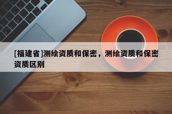 [福建省]測繪資質(zhì)和保密，測繪資質(zhì)和保密資質(zhì)區(qū)別