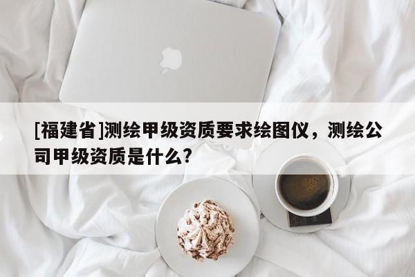 [福建省]測繪甲級資質(zhì)要求繪圖儀，測繪公司甲級資質(zhì)是什么?