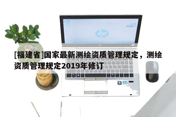 [福建省]國家最新測繪資質(zhì)管理規(guī)定，測繪資質(zhì)管理規(guī)定2019年修訂