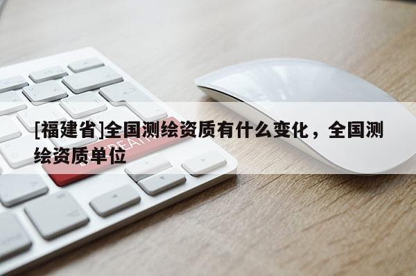 [福建省]全國測繪資質(zhì)有什么變化，全國測繪資質(zhì)單位