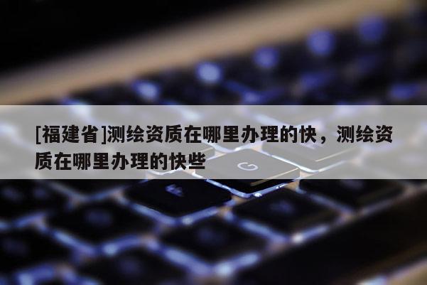 [福建省]測繪資質(zhì)在哪里辦理的快，測繪資質(zhì)在哪里辦理的快些