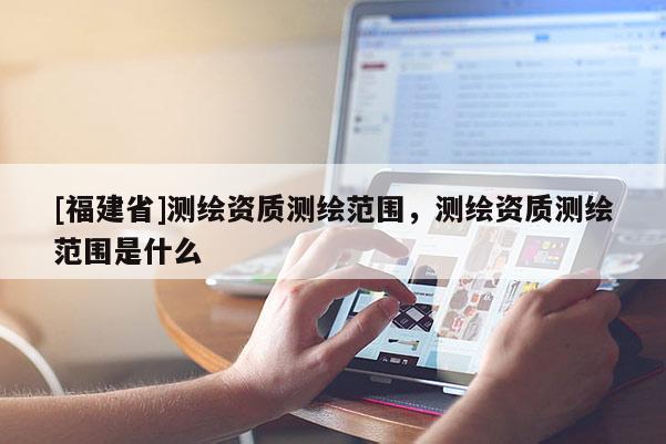 [福建省]測(cè)繪資質(zhì)測(cè)繪范圍，測(cè)繪資質(zhì)測(cè)繪范圍是什么