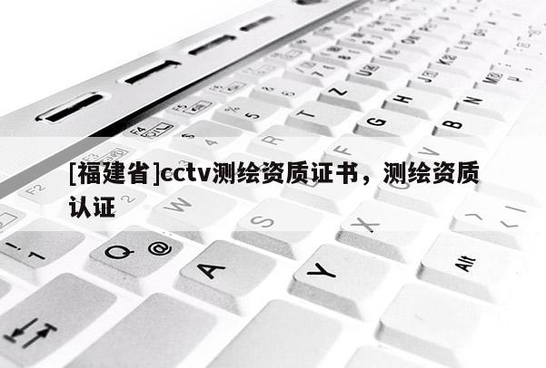 [福建省]cctv測(cè)繪資質(zhì)證書，測(cè)繪資質(zhì)認(rèn)證