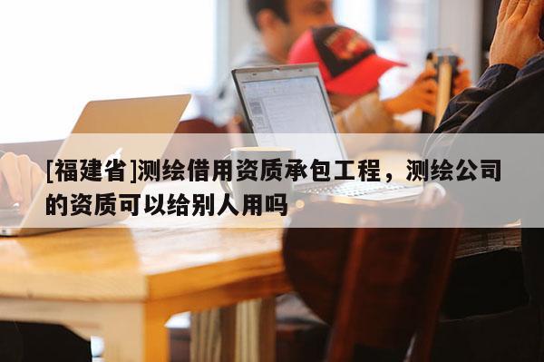 [福建省]測(cè)繪借用資質(zhì)承包工程，測(cè)繪公司的資質(zhì)可以給別人用嗎