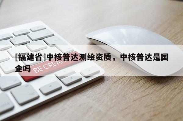 [福建省]中核普達(dá)測繪資質(zhì)，中核普達(dá)是國企嗎