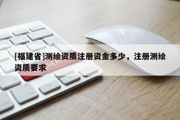 [福建省]測繪資質(zhì)注冊資金多少，注冊測繪資質(zhì)要求