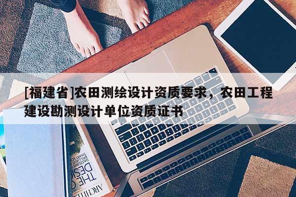 [福建省]農(nóng)田測(cè)繪設(shè)計(jì)資質(zhì)要求，農(nóng)田工程建設(shè)勘測(cè)設(shè)計(jì)單位資質(zhì)證書(shū)