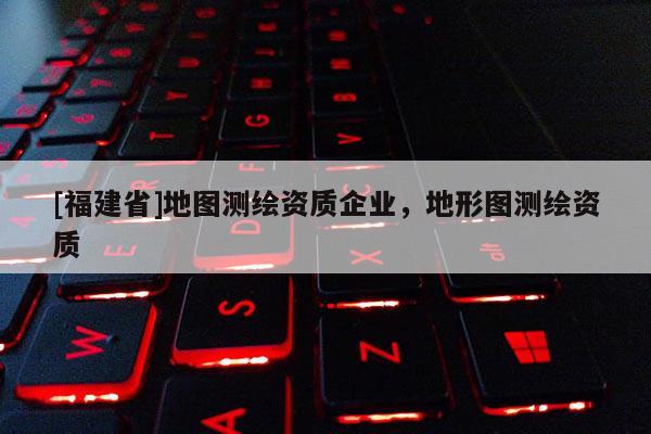 [福建省]地圖測繪資質(zhì)企業(yè)，地形圖測繪資質(zhì)