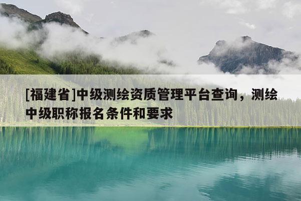[福建省]中級測繪資質(zhì)管理平臺查詢，測繪中級職稱報名條件和要求