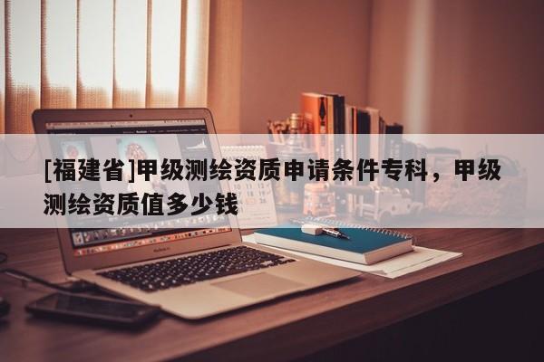 [福建省]甲級(jí)測(cè)繪資質(zhì)申請(qǐng)條件?？?，甲級(jí)測(cè)繪資質(zhì)值多少錢