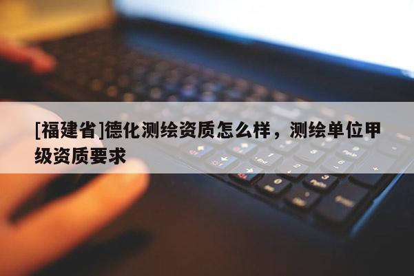 [福建省]德化測繪資質(zhì)怎么樣，測繪單位甲級資質(zhì)要求