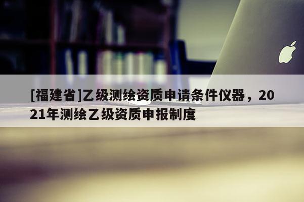 [福建省]乙級測繪資質(zhì)申請條件儀器，2021年測繪乙級資質(zhì)申報制度