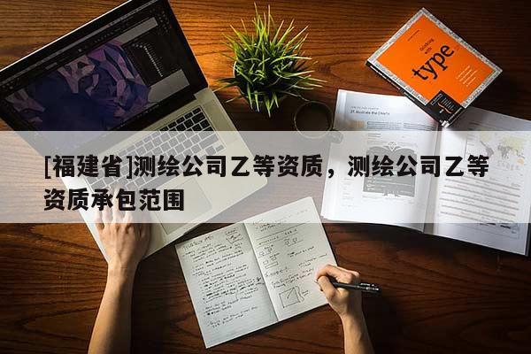 [福建省]測繪公司乙等資質(zhì)，測繪公司乙等資質(zhì)承包范圍