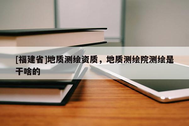 [福建省]地質(zhì)測繪資質(zhì)，地質(zhì)測繪院測繪是干啥的