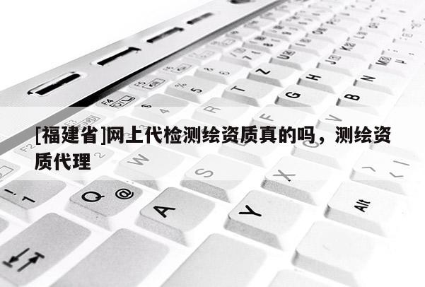 [福建省]網(wǎng)上代檢測繪資質(zhì)真的嗎，測繪資質(zhì)代理