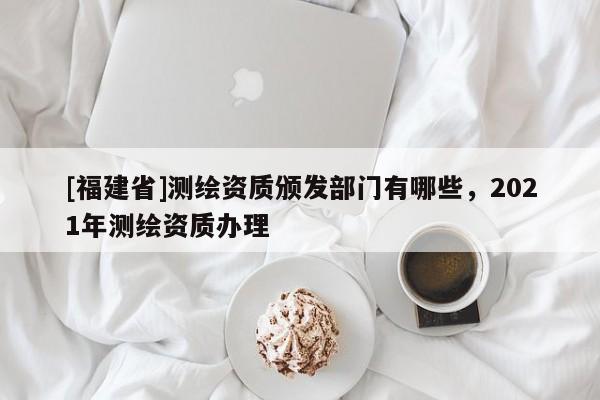 [福建省]測繪資質(zhì)頒發(fā)部門有哪些，2021年測繪資質(zhì)辦理