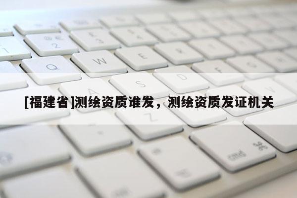[福建省]測(cè)繪資質(zhì)誰(shuí)發(fā)，測(cè)繪資質(zhì)發(fā)證機(jī)關(guān)