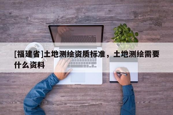 [福建省]土地測(cè)繪資質(zhì)標(biāo)準(zhǔn)，土地測(cè)繪需要什么資料