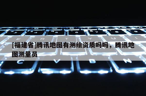 [福建省]騰訊地圖有測繪資質嗎嗎，騰訊地圖測量員