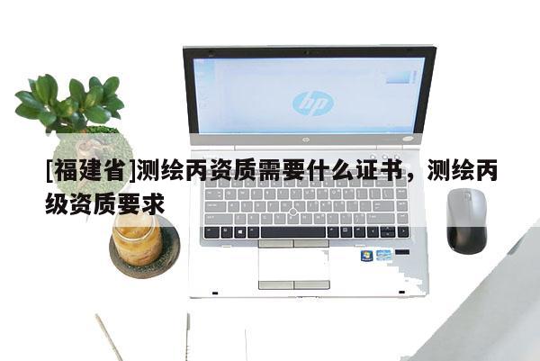 [福建省]測繪丙資質(zhì)需要什么證書，測繪丙級資質(zhì)要求