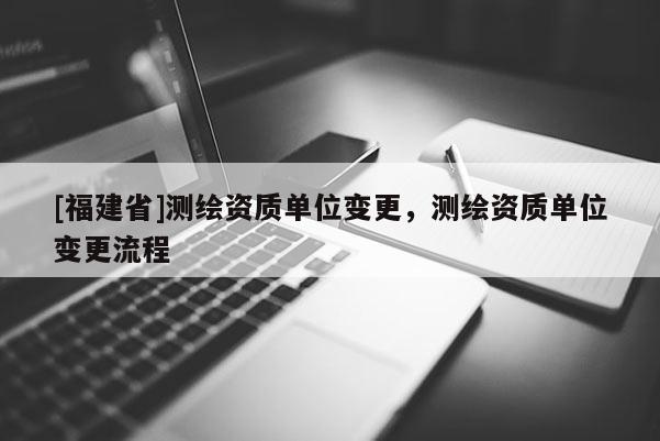 [福建省]測(cè)繪資質(zhì)單位變更，測(cè)繪資質(zhì)單位變更流程