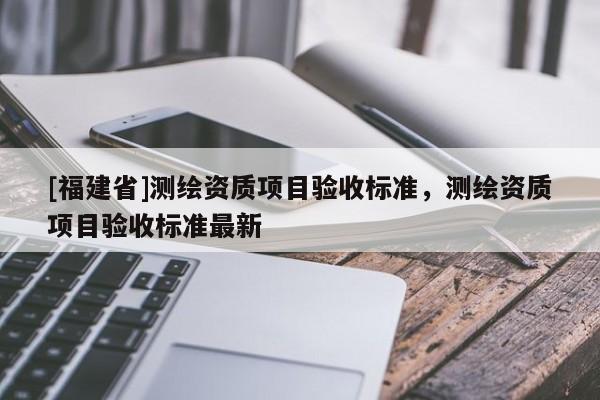 [福建省]測繪資質項目驗收標準，測繪資質項目驗收標準最新