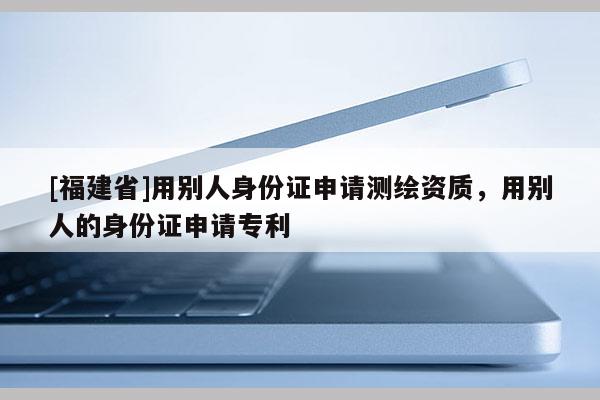 [福建省]用別人身份證申請(qǐng)測(cè)繪資質(zhì)，用別人的身份證申請(qǐng)專利