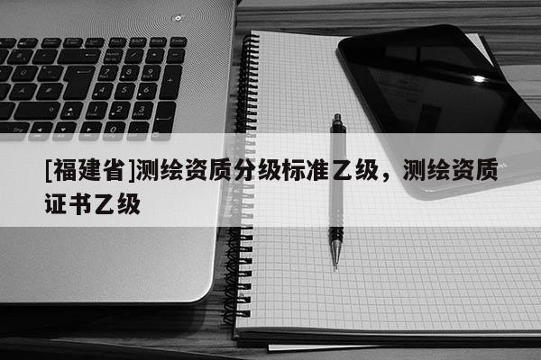 [福建省]測繪資質(zhì)分級標(biāo)準(zhǔn)乙級，測繪資質(zhì)證書乙級