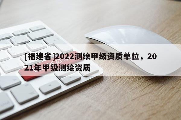 [福建省]2022測(cè)繪甲級(jí)資質(zhì)單位，2021年甲級(jí)測(cè)繪資質(zhì)
