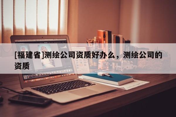 [福建省]測繪公司資質(zhì)好辦么，測繪公司的資質(zhì)