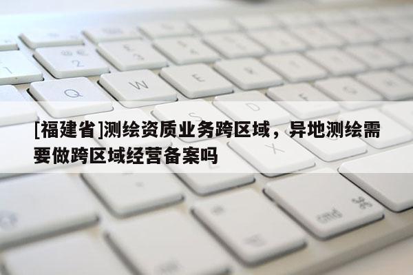 [福建省]測(cè)繪資質(zhì)業(yè)務(wù)跨區(qū)域，異地測(cè)繪需要做跨區(qū)域經(jīng)營備案嗎