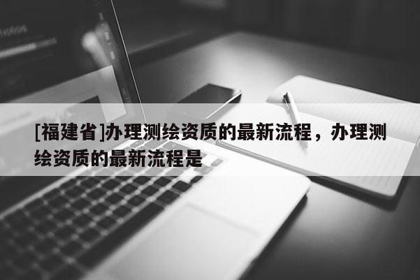 [福建省]辦理測(cè)繪資質(zhì)的最新流程，辦理測(cè)繪資質(zhì)的最新流程是