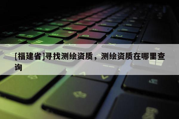 [福建省]尋找測繪資質(zhì)，測繪資質(zhì)在哪里查詢