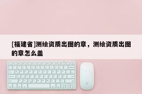 [福建省]測繪資質(zhì)出圖的章，測繪資質(zhì)出圖的章怎么蓋
