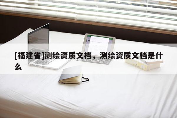 [福建省]測繪資質(zhì)文檔，測繪資質(zhì)文檔是什么