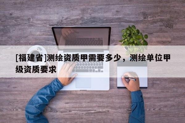 [福建省]測繪資質(zhì)甲需要多少，測繪單位甲級資質(zhì)要求
