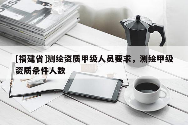 [福建省]測繪資質(zhì)甲級人員要求，測繪甲級資質(zhì)條件人數(shù)