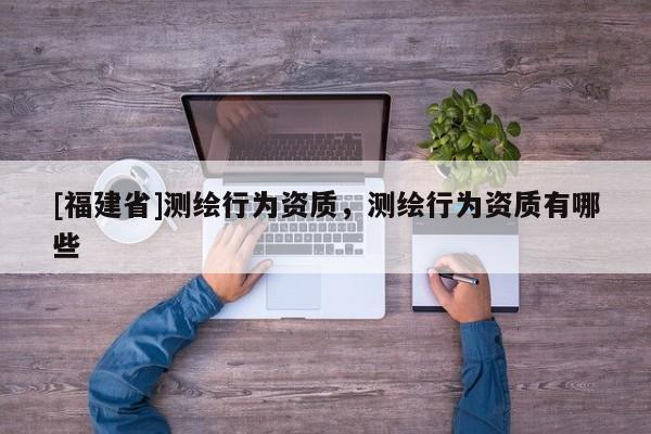 [福建省]測(cè)繪行為資質(zhì)，測(cè)繪行為資質(zhì)有哪些