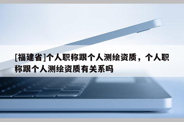 [福建省]個人職稱跟個人測繪資質，個人職稱跟個人測繪資質有關系嗎