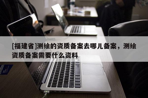[福建省]測(cè)繪的資質(zhì)備案去哪兒備案，測(cè)繪資質(zhì)備案需要什么資料