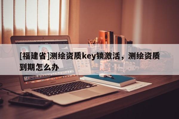 [福建省]測繪資質(zhì)key鎖激活，測繪資質(zhì)到期怎么辦