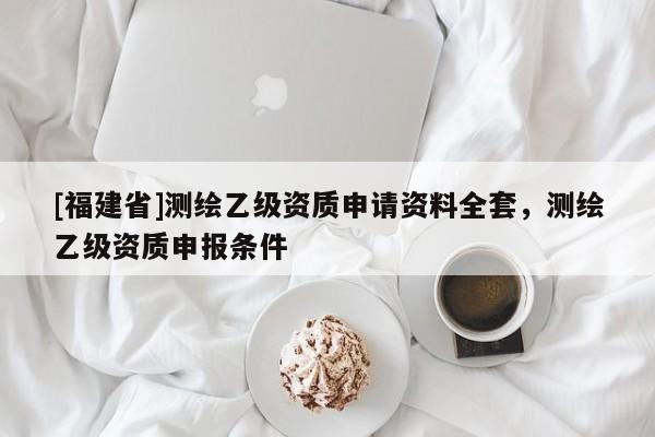 [福建省]測(cè)繪乙級(jí)資質(zhì)申請(qǐng)資料全套，測(cè)繪乙級(jí)資質(zhì)申報(bào)條件