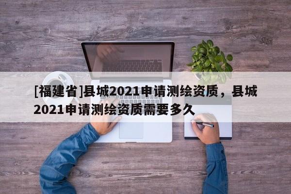 [福建省]縣城2021申請測繪資質(zhì)，縣城2021申請測繪資質(zhì)需要多久
