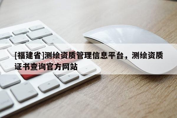 [福建省]測繪資質(zhì)管理信息平臺，測繪資質(zhì)證書查詢官方網(wǎng)站