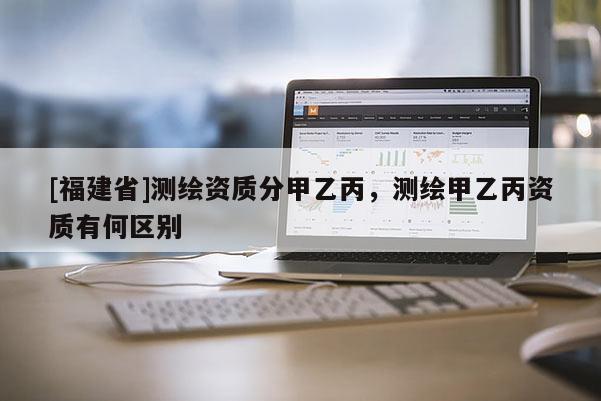 [福建省]測(cè)繪資質(zhì)分甲乙丙，測(cè)繪甲乙丙資質(zhì)有何區(qū)別
