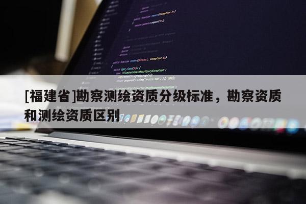 [福建省]勘察測繪資質(zhì)分級標(biāo)準(zhǔn)，勘察資質(zhì)和測繪資質(zhì)區(qū)別