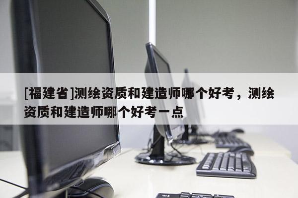 [福建省]測繪資質(zhì)和建造師哪個好考，測繪資質(zhì)和建造師哪個好考一點